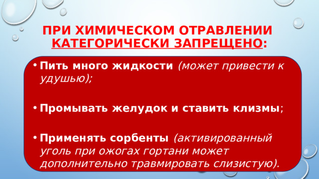 При химическом отравлении  категорически запрещено : Пить много жидкости (может привести к удушью); Промывать желудок и ставить клизмы ; Применять сорбенты (активированный уголь при ожогах гортани может дополнительно травмировать слизистую). 