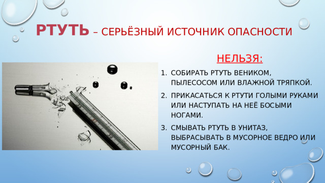 РТУТЬ  – серьёзный источник опасности НЕЛЬЗЯ: собирать ртуть веником, пылесосом или влажной тряпкой. прикасаться к ртути голыми руками или наступать на неё босыми ногами. Смывать ртуть в унитаз, выбрасывать в мусорное ведро или мусорный бак. 