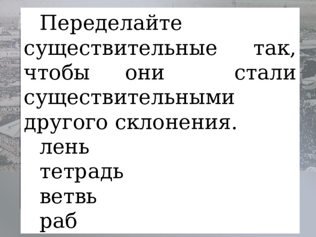 Переделайте существительные так, чтобы они стали существительными другого склонения. лень       тетрадь     ветвь   раб   