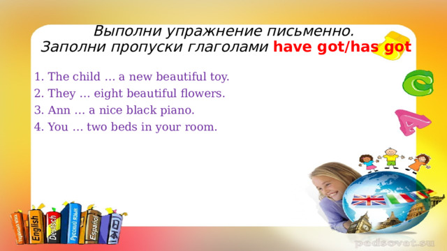 Выполни упражнение письменно.  Заполни пропуски глаголами have got/has got 1. The child … a new beautiful toy. 2. They … eight beautiful flowers. 3. Ann … a nice black piano. 4. You … two beds in your room. 