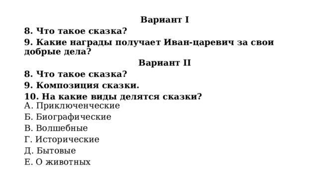 Вариант I 8. Что такое сказка? 9. Какие награды получает Иван-царевич за свои добрые дела? Вариант II 8. Что такое сказка? 9. Композиция сказки. 10. На какие виды делятся сказки?  А. Приключенческие Б. Биографические В. Волшебные Г. Исторические Д. Бытовые Е. О животных 