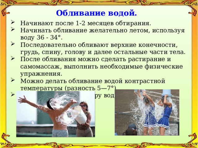 Обливание водой. Начинают после 1-2 месяцев обтирания. Начинать обливание желательно летом, используя воду 36 - 34°. Последовательно обливают верхние конечности, грудь, спину, голову и далее остальные части тела. После обливания можно сделать растирание и самомассаж, выполнить необходимые физические упражнения. Можно делать обливание водой контрастной температуры (разность 5—7°). Постепенно температуру воды понижать до 12 - 14°. 