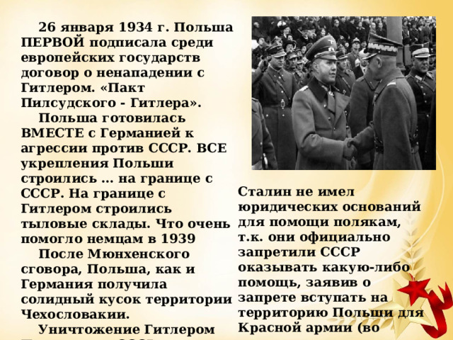 26 января 1934 г. Польша ПЕРВОЙ подписала среди европейских государств договор о ненападении с Гитлером. «Пакт Пилсудского - Гитлера». Польша готовилась ВМЕСТЕ с Германией к агрессии против СССР. ВСЕ укрепления Польши строились … на границе с СССР. На границе с Гитлером строились тыловые склады. Что очень помогло немцам в 1939 После Мюнхенского сговора, Польша, как и Германия получила солидный кусок территории Чехословакии. Уничтожение Гитлером Польши для СССР выглядело так: один русофобский режим уничтожил другой русофобский режим. Сталин не имел юридических оснований для помощи полякам, т.к. они официально запретили СССР оказывать какую-либо помощь, заявив о запрете вступать на территорию Польши для Красной армии (во время визита англо-французской делегации в Москву в 1939 г). 