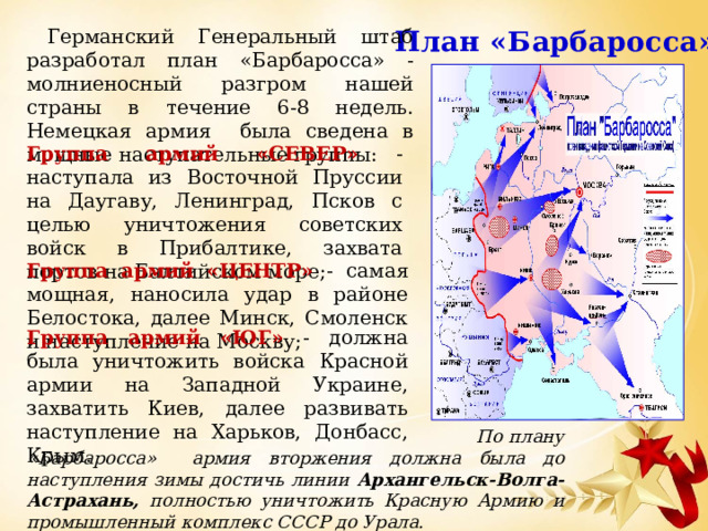 План «Барбаросса» Германский Генеральный штаб разработал план «Барбаросса» - молниеносный разгром нашей страны в течение 6-8 недель. Немецкая армия была сведена в мощные наступательные группы: Группа армий «СЕВЕР» - наступала из Восточной Пруссии на Даугаву, Ленинград, Псков с целью уничтожения советских войск в Прибалтике, захвата портов на Балтийском море; Группа армий «ЦЕНТР» - самая мощная, наносила удар в районе Белостока, далее Минск, Смоленск и наступление на Москву; Группа армий «ЮГ» - должна была уничтожить войска Красной армии на Западной Украине, захватить Киев, далее развивать наступление на Харьков, Донбасс, Крым.  По плану «Барбаросса» армия вторжения должна была до наступления зимы достичь линии Архангельск-Волга-Астрахань, полностью уничтожить Красную Армию и промышленный комплекс СССР до Урала. 