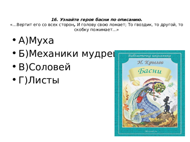 16. Узнайте героя басни по описанию.  «…Вертит его со всех сторон , И голову свою ломает;  То гвоздик, то другой, то скобку пожимает…»   А)Муха Б)Механики мудрец В)Соловей Г)Листы 