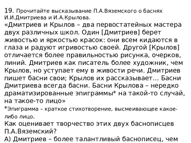 19. Прочитайте высказывание П.А.Вяземского о баснях И.И.Дмитриева и И.А.Крылова. «Дмитриев и Крылов – два первостатейных мастера двух различных школ. Один [Дмитриев] берет живостью и яркостью красок: они всем кидаются в глаза и радуют игривостью своей. Другой [Крылов] отличается более правильностью рисунка, очерков, линий. Дмитриев как писатель более художник, чем Крылов, но уступает ему в живости речи. Дмитриев пишет басни свои; Крылов их рассказывает… Басни Дмитриева всегда басни. Басни Крылова – нередко драматизированные эпиграммы* на такой-то случай, на такое-то лицо» * Эпиграмма – краткое стихотворение, высмеивающее какое-либо лицо . Как оценивает творчество этих двух баснописцев П.А.Вяземский? А) Дмитриев – более талантливый баснописец, чем Крылов. Б) Крылов – более талантливый баснописец, чем Дмитриев. В) Каждый из баснописцев талантлив по-своему. Г) Ни Дмитриев, ни Крылов не обладают большим талантом.   