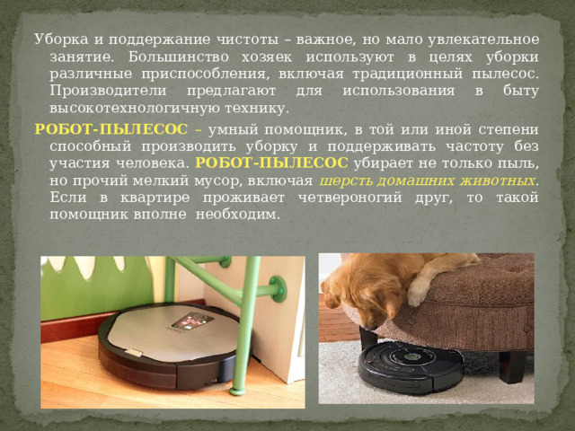 Уборка и поддержание чистоты – важное, но мало увлекательное занятие. Большинство хозяек используют в целях уборки различные приспособления, включая традиционный пылесос. Производители предлагают для использования в быту высокотехнологичную технику. РОБОТ-ПЫЛЕСОС – умный помощник, в той или иной степени способный производить уборку и поддерживать частоту без участия человека. РОБОТ-ПЫЛЕСОС убирает не только пыль, но прочий мелкий мусор, включая  шерсть домашних животных . Если в квартире проживает четвероногий друг, то такой помощник вполне необходим. 