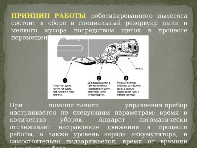 ПРИНЦИП РАБОТЫ роботизированного пылесоса состоит в сборе в специальный резервуар пыли и мелкого мусора посредством щеток в процессе перемещения по полу. При помощи панели управления прибор настраивается по следующим параметрам: время и количество уборок. Аппарат автоматически отслеживает направление движения в процессе работы, а также уровень заряда аккумулятора, и самостоятельно подзаряжается, время от времени подъезжая к базе. 