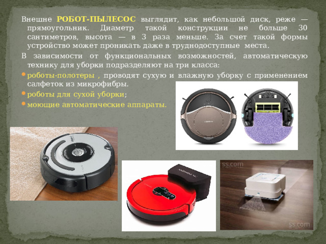 Внешне РОБОТ-ПЫЛЕСОС выглядит, как небольшой диск, реже — прямоугольник. Диаметр такой конструкции не больше 30 сантиметров, высота — в 3 раза меньше. За счет такой формы устройство может проникать даже в труднодоступные места. В зависимости от функциональных возможностей, автоматическую технику для уборки подразделяют на три класса: роботы-полотеры , проводят сухую и влажную уборку с применением салфеток из микрофибры. роботы для сухой уборки ; моющие автоматические аппараты. 
