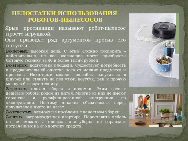 НЕДОСТАТКИ ИСПОЛЬЗОВАНИЯ РОБОТОВ-ПЫЛЕСОСОВ  Ярые противники называют робот-пылесос просто игрушкой. Они приводят ряд аргументов против его покупки. Во-первых, высокая цена. С этим сложно поспорить – действительно, не все желающие могут приобрести бытовую технику за 40 и более тысяч рублей Во-вторых, подготовка площади. Существует потребность в предварительной очистке пола от мелких предметов и проводов. Некоторые модели способны запутаться в шнурах или стянуть на пол утюг, ноутбук, фен и прочую мелкую бытовую технику. В-третьих, плохая сборка и поломки. Этим грешат дешевые роботы родом из Китая. Многие из них не имеют гарантии и русифицированной инструкции по эксплуатации. Поэтому никаких обязательств перед покупателем никто не несет. В-четвертых, возможные проблемы с качеством уборки. В-пятых, загроможденная квартира. Переставить мебель он не сможет, а площадь для уборки не оправдает потраченных на его покупку средств. 