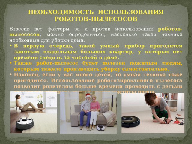 НЕОБХОДИМОСТЬ ИСПОЛЬЗОВАНИЯ РОБОТОВ-ПЫЛЕСОСОВ Взвесив все факторы за и против использования роботов-пылесосов , можно определиться, насколько такая техника необходима для уборки дома.  В первую очередь, такой умный прибор пригодится занятым владельцам больших квартир, у которых нет времени следить за чистотой в доме.  Также робот-пылесос будет полезен пожилым людям, которым тяжело производить уборку самостоятельно. Наконец, если у вас много детей, то умная техника тоже пригодится. Использование роботизированного пылесоса позволит родителям больше времени проводить с детьми вместо постоянного поддержания чистоты полов. 
