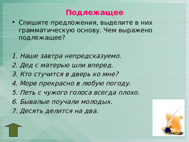 Подлежащее Спишите предложения, выделите в них грамматическую основу. Чем выражено подлежащее?  1. Наше завтра непредсказуемо. 2. Дед с матерью шли вперед. 3. Кто стучится в дверь ко мне? 4. Море прекрасно в любую погоду. 5. Петь с чужого голоса всегда плохо. 6. Бывалые поучали молодых. 7. Десять делится на два.  