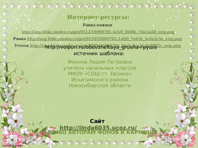 Интернет-ресурсы: Рамка нежная http://img-fotki.yandex.ru/get/9512/16969765.1e5/0_8b9fe_7fac2a3d_orig.png Рамка http://img-fotki.yandex.ru/get/9510/16969765.1a0/0_7e416_5c0a3c5e_orig.png  Уголок http://img-fotki.yandex.ru/get/9805/16969765.1fe/0_8ca5f_dc8f6f2c_orig.png  http://volpuri.ru/oboi/zheltaya_grusha-груша источник шаблона: Фокина Лидия Петровна учитель начальных классов МКОУ «СОШ ст. Евсино» Искитимского района Новосибирской области Сайт http://linda6035.ucoz.ru/   СПАСИБО АВТОРАМ ФОНОВ И КАРТИНОК 
