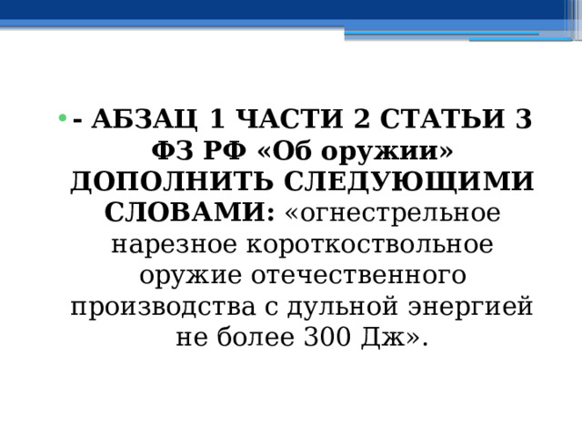 - АБЗАЦ 1 ЧАСТИ 2 СТАТЬИ 3 ФЗ РФ «Об оружии» ДОПОЛНИТЬ СЛЕДУЮЩИМИ СЛОВАМИ: «огнестрельное нарезное короткоствольное оружие отечественного производства с дульной энергией не более 300 Дж». 