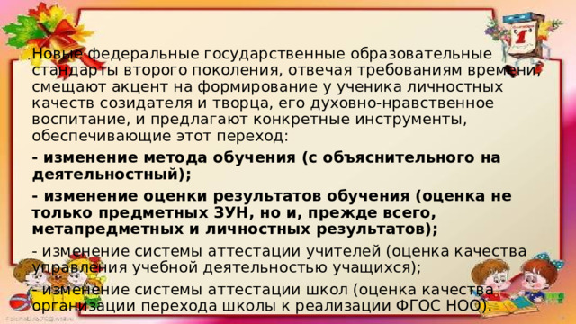 Новые федеральные государственные образовательные стандарты второго поколения, отвечая требованиям времени, смещают акцент на формирование у ученика личностных качеств созидателя и творца, его духовно-нравственное воспитание, и предлагают конкретные инструменты, обеспечивающие этот переход: -  изменение метода обучения (с объяснительного на деятельностный); - изменение оценки результатов обучения (оценка не только предметных ЗУН, но и, прежде всего, метапредметных и личностных результатов); - изменение системы аттестации учителей (оценка качества управления учебной деятельностью учащихся); - изменение системы аттестации школ (оценка качества организации перехода школы к реализации ФГОС НОО). 