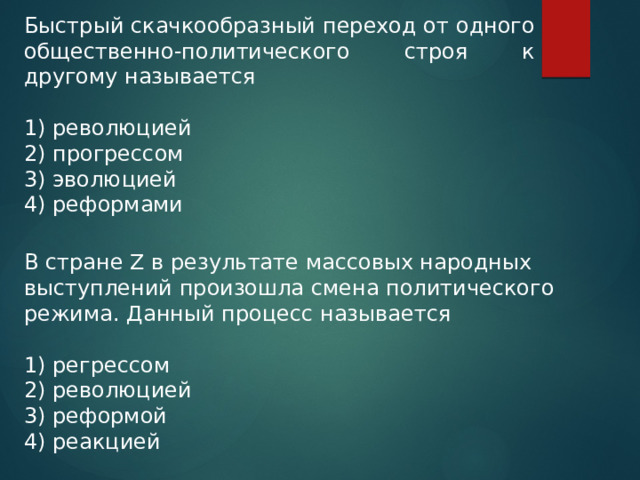 Быстрый скачкообразный переход от одного общественно-политического строя к другому называется   1) революцией 2) прогрессом 3) эволюцией 4) реформами В стране Z в результате массовых народных выступлений произошла смена политического режима. Данный процесс называется 1) регрессом 2) революцией 3) реформой 4) реакцией 