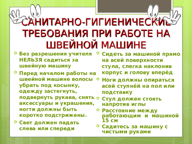 САНИТАРНО-ГИГИЕНИЧЕСКИЕ ТРЕБОВАНИЯ ПРИ РАБОТЕ НА ШВЕЙНОЙ МАШИНЕ Без разрешения учителя НЕЛЬЗЯ садиться за швейную машину Перед началом работы на швейной машине волосы убрать под косынку, одежду застегнуть, подвернуть рукава, снять аксессуары и украшения, ногти должны быть коротко подстрижены. Свет должен падать слева или спереди    Сидеть за машиной прямо на всей поверхности стула, слегка наклонив корпус и голову вперёд Ноги должны опираться всей ступнёй на пол или подставку Стул должен стоять напротив иглы Расстояние между работающим и машиной 15 см Садитесь за машину с чистыми руками 