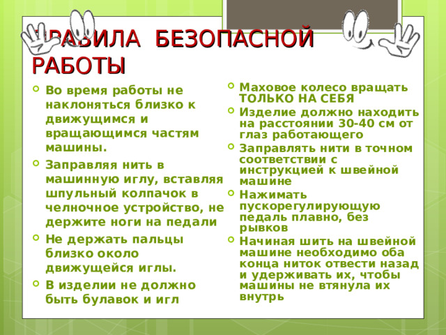 ПРАВИЛА БЕЗОПАСНОЙ РАБОТЫ Во время работы не наклоняться близко к движущимся и вращающимся частям машины. Заправляя нить в машинную иглу, вставляя шпульный колпачок в челночное устройство, не держите ноги на педали Не держать пальцы близко около движущейся иглы. В изделии не должно быть булавок и игл  Маховое колесо вращать ТОЛЬКО НА СЕБЯ Изделие должно находить на расстоянии 30-40 см от глаз работающего Заправлять нити в точном соответствии с инструкцией к швейной машине Нажимать пускорегулирующую педаль плавно, без рывков Начиная шить на швейной машине необходимо оба конца ниток отвести назад и удерживать их, чтобы машины не втянула их внутрь   