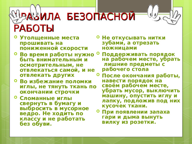 ПРАВИЛА БЕЗОПАСНОЙ РАБОТЫ Утолщенные места прошивать на пониженной скорости Во время работы нужно быть внимательным и осмотрительным, не отвлекаться самой, и не отвлекать других Во избежание поломки иглы, не тянуть ткань по окончании строчки Сломанные иглы свернуть в бумагу и выбросить в мусорное ведро. Не ходить по классу и не работать без обуви.    Не откусывать нитки зубами, а отрезать ножницами Поддерживать порядок на рабочем месте, убрать лишние предметы с рабочего стола После окончания работы, навести порядок на своём рабочем месте, убрать мусор, выключить машину, опустить иглу и лапку, подложив под них кусочек ткани. При появлении запаха гари и дыма вынуть вилку из розетки.  