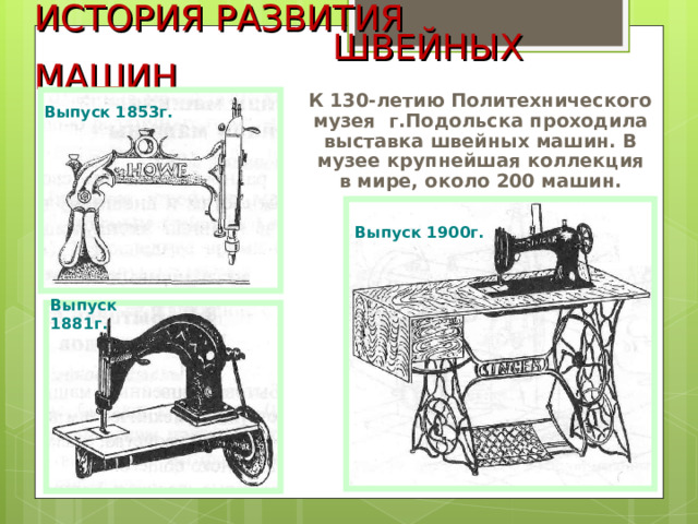 ИСТОРИЯ РАЗВИТИЯ  ШВЕЙНЫХ МАШИН К 130-летию Политехнического музея г.Подольска проходила выставка швейных машин. В музее крупнейшая коллекция в мире, около 200 машин. Выпуск 1853г. Выпуск 1900г. Выпуск 1881г. 