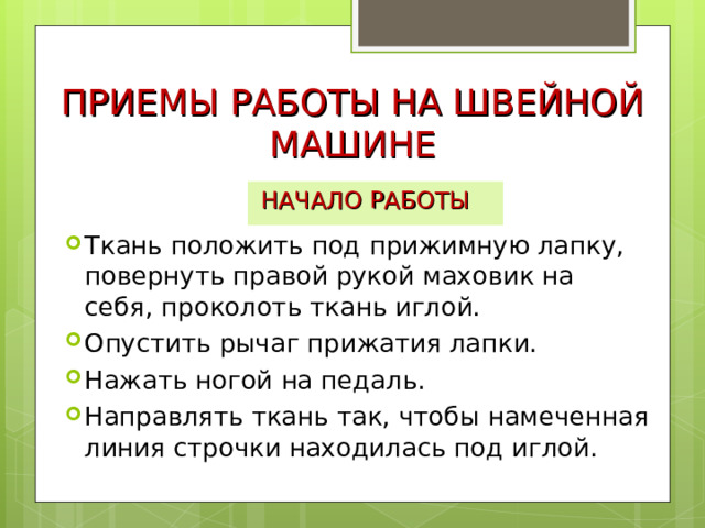 ПРИЕМЫ РАБОТЫ НА ШВЕЙНОЙ МАШИНЕ НАЧАЛО РАБОТЫ Ткань положить под прижимную лапку, повернуть правой рукой маховик на себя, проколоть ткань иглой. Опустить рычаг прижатия лапки. Нажать ногой на педаль. Направлять ткань так, чтобы намеченная линия строчки находилась под иглой. 