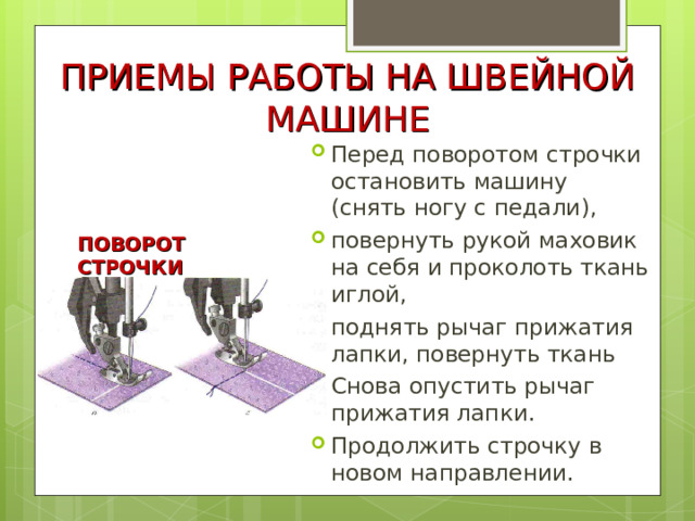 ПРИЕМЫ РАБОТЫ НА ШВЕЙНОЙ МАШИНЕ Перед поворотом строчки остановить машину (снять ногу с педали), повернуть рукой маховик на себя и проколоть ткань иглой, поднять рычаг прижатия лапки, повернуть ткань Снова опустить рычаг прижатия лапки. Продолжить строчку в новом направлении. ПОВОРОТ СТРОЧКИ 