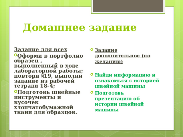 Домашнее задание Задание для всех Задание дополнительное (по желанию)  Найди информацию и ознакомься с историей швейной машины Подготовь презентацию об истории швейной машины   Оформи в портфолио образец , выполненный в ходе лабораторной работы; повтори §19, выполни задание из рабочей тетради 18-4; Подготовь швейные инструменты и кусочек хлопчатобумажной ткани для образцов.  