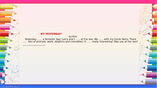  MY YESTERDAY!  by Kim  Yesterday …… a fantastic day! Larry and I …... at the zoo. We …… with my Uncle Harry. There …… lots of animals: seals, dolphins and crocodiles! It …… really interesting! Was you at the zoo?___________________   