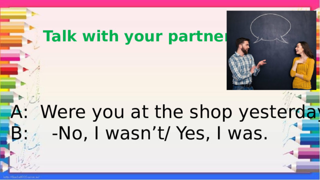 Talk with your partner. А: Were you at the shop yesterday? В: -No, I wasn’t/ Yes, I was. 