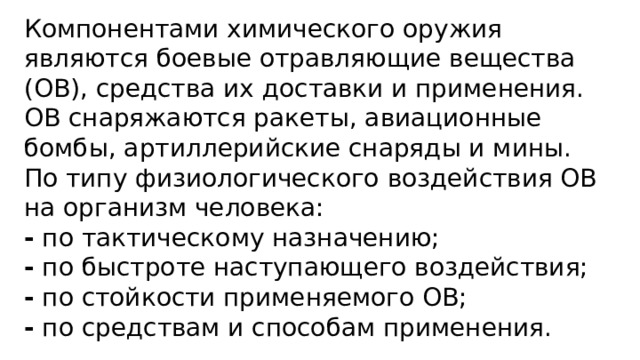 Компонентами химического оружия являются боевые отравляющие вещества (ОВ), средства их доставки и применения. ОВ снаряжаются ракеты, авиационные бомбы, артиллерийские снаряды и мины. По типу физиологического воздействия ОВ на организм человека: - по тактическому назначению; - по быстроте наступающего воздействия; - по стойкости применяемого ОВ; - по средствам и способам применения. 