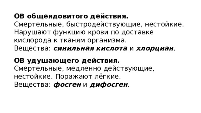 ОВ общеядовитого действия. Смертельные, быстродействующие, нестойкие. Нарушают функцию крови по доставке кислорода к тканям организма. Вещества: синильная кислота и хлорциан . ОВ удушающего действия. Смертельные, медленно действующие, нестойкие. Поражают лёгкие. Вещества: фосген и дифосген . 