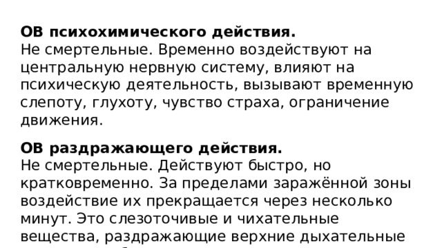 ОВ психохимического действия. Не смертельные. Временно воздействуют на центральную нервную систему, влияют на психическую деятельность, вызывают временную слепоту, глухоту, чувство страха, ограничение движения.  ОВ раздражающего действия. Не смертельные. Действуют быстро, но кратковременно. За пределами заражённой зоны воздействие их прекращается через несколько минут. Это слезоточивые и чихательные вещества, раздражающие верхние дыхательные пути и способные поражать кожу. 