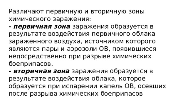 Различают первичную и вторичную зоны химического заражения: -  первичная зона заражения образуется в результате воздействия первичного облака зараженного воздуха, источником которого являются пары и аэрозоли ОВ, появившиеся непосредственно при разрыве химических боеприпасов. -  вторичная зона заражения образуется в результате воздействия облака, которое образуется при испарении капель ОВ, осевших после разрыва химических боеприпасов 