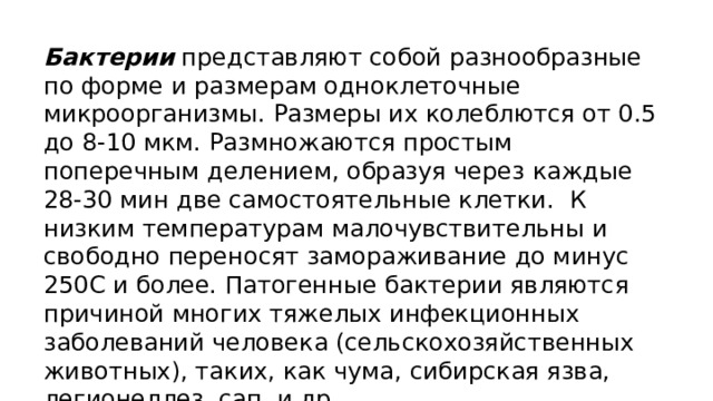 Бактерии представляют собой разнообразные по форме и размерам одноклеточные микроорганизмы. Размеры их колеблются от 0.5 до 8-10 мкм. Размножаются простым поперечным делением, образуя через каждые 28-30 мин две самостоятельные клетки.  К низким температурам малочувствительны и свободно переносят замораживание до минус 250С и более. Патогенные бактерии являются причиной многих тяжелых инфекционных заболеваний человека (сельскохозяйственных животных), таких, как чума, сибирская язва, легионеллез, сап, и др. 