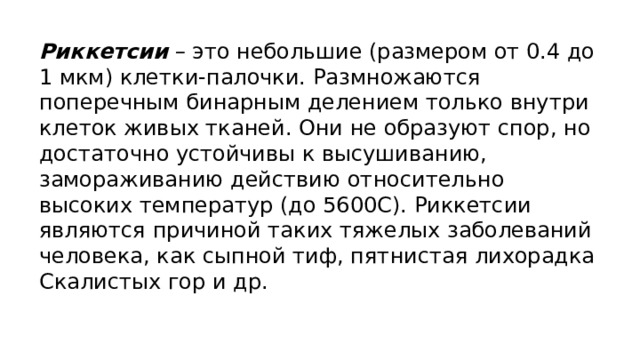 Риккетсии   – это небольшие (размером от 0.4 до 1 мкм) клетки-палочки. Размножаются поперечным бинарным делением только внутри клеток живых тканей. Они не образуют спор, но достаточно устойчивы к высушиванию, замораживанию действию относительно высоких температур (до 5600С). Риккетсии являются причиной таких тяжелых заболеваний человека, как сыпной тиф, пятнистая лихорадка Скалистых гор и др. 