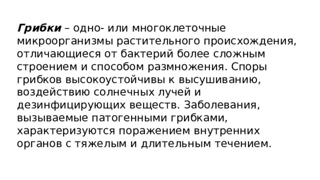 Грибки  – одно- или многоклеточные микроорганизмы растительного происхождения, отличающиеся от бактерий более сложным строением и способом размножения. Споры грибков высокоустойчивы к высушиванию, воздействию солнечных лучей и дезинфицирующих веществ. Заболевания, вызываемые патогенными грибками, характеризуются поражением внутренних органов с тяжелым и длительным течением. 