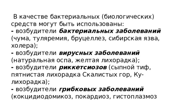  В качестве бактериальных (биологических) средств могут быть использованы: - возбудители бактериальных заболеваний (чума, туляремия, бруцеллез, сибирская язва, холера); - возбудители вирусных заболеваний (натуральная оспа, желтая лихорадка); - возбудители риккетсиозов (сыпной тиф, пятнистая лихорадка Скалистых гор, Ку-лихорадка); - возбудители грибковых заболеваний (кокцидиодомикоз, покардиоз, гистоплазмоз 