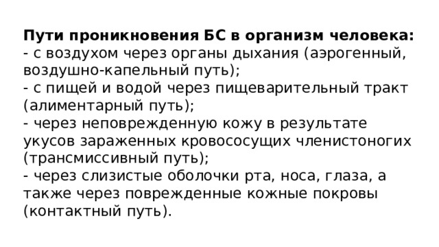 Пути проникновения БС в организм человека: - с воздухом через органы дыхания (аэрогенный, воздушно-капельный путь); - с пищей и водой через пищеварительный тракт (алиментарный путь); - через неповрежденную кожу в результате укусов зараженных кровососущих членистоногих (трансмиссивный путь); - через слизистые оболочки рта, носа, глаза, а также через поврежденные кожные покровы (контактный путь). 