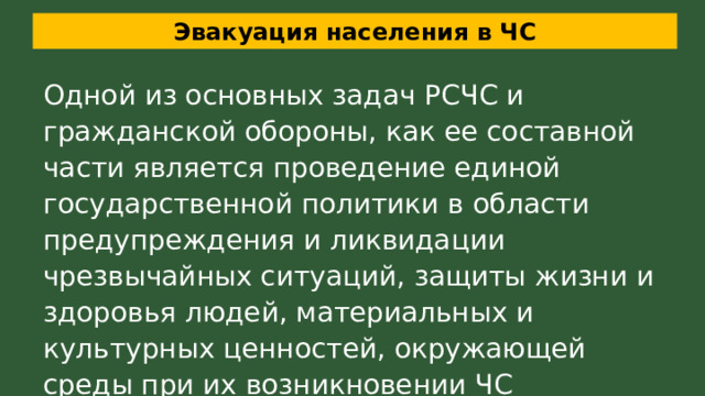 Эвакуация населения в ЧС Одной из основных задач РСЧС и гражданской обороны, как ее составной части является проведение единой государственной политики в области предупреждения и ликвидации чрезвычайных ситуаций, защиты жизни и здоровья людей, материальных и культурных ценностей, окружающей среды при их возникновении ЧС 