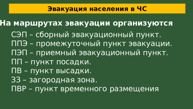 Эвакуация населения в ЧС На маршрутах эвакуации организуются СЭП – сборный эвакуационный пункт. ППЭ – промежуточный пункт эвакуации. ПЭП – приемный эвакуационный пункт. ПП – пункт посадки. ПВ – пункт высадки. ЗЗ – загородная зона. ПВР – пункт временного размещения 