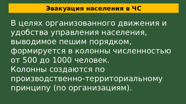 Эвакуация населения в ЧС В целях организованного движения и удобства управления населения, выводимое пешим порядком, формируется в колонны численностью от 500 до 1000 человек. Колонны создаются по производственно-территориальному принципу (по организациям).  