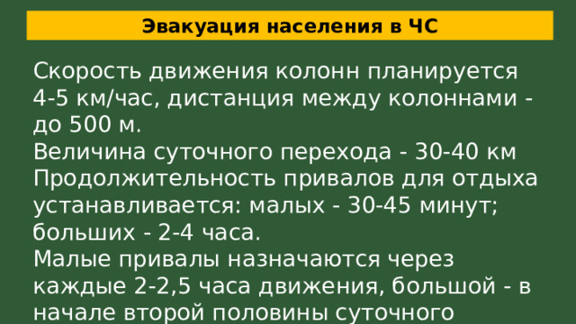 Эвакуация населения в ЧС Скорость движения колонн планируется 4-5 км/час, дистанция между колоннами - до 500 м. Величина суточного перехода - 30-40 км  Продолжительность привалов для отдыха устанавливается: малых - 30-45 минут; больших - 2-4 часа. Малые привалы назначаются через каждые 2-2,5 часа движения, большой - в начале второй половины суточного перехода 