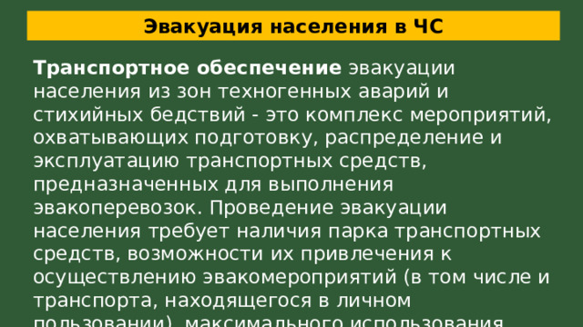 Эвакуация населения в ЧС Транспортное обеспечение  эвакуации населения из зон техногенных аварий и стихийных бедствий - это комплекс мероприятий, охватывающих подготовку, распределение и эксплуатацию транспортных средств, предназначенных для выполнения эвакоперевозок. Проведение эвакуации населения требует наличия парка транспортных средств, возможности их привлечения к осуществлению эвакомероприятий (в том числе и транспорта, находящегося в личном пользовании), максимального использования транспортных коммуникаций 