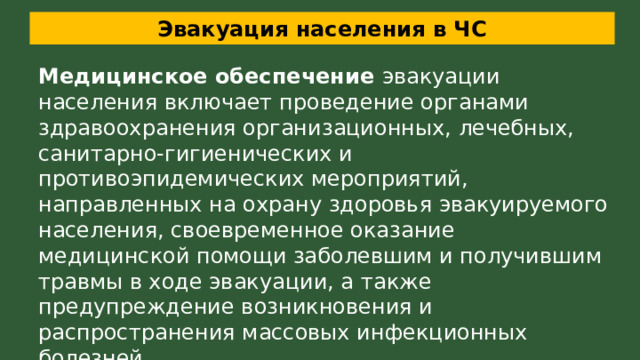 Эвакуация населения в ЧС Медицинское обеспечение эвакуации населения включает проведение органами здравоохранения организационных, лечебных, санитарно-гигиенических и противоэпидемических мероприятий, направленных на охрану здоровья эвакуируемого населения, своевременное оказание медицинской помощи заболевшим и получившим травмы в ходе эвакуации, а также предупреждение возникновения и распространения массовых инфекционных болезней. 