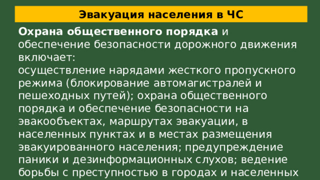 Эвакуация населения в ЧС Охрана общественного порядка  и обеспечение безопасности дорожного движения включает: осуществление нарядами жесткого пропускного режима (блокирование автомагистралей и пешеходных путей); охрана общественного порядка и обеспечение безопасности на эвакообъектах, маршрутах эвакуации, в населенных пунктах и в местах размещения эвакуированного населения; предупреждение паники и дезинформационных слухов; ведение борьбы с преступностью в городах и населенных пунктах, на маршрутах эвакуации и в местах размещения. 