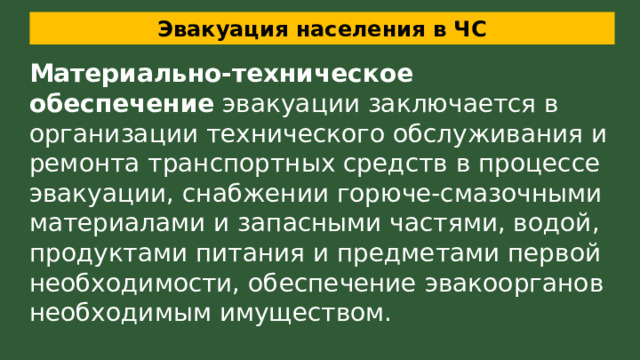 Эвакуация населения в ЧС Материально-техническое обеспечение  эвакуации заключается в организации технического обслуживания и ремонта транспортных средств в процессе эвакуации, снабжении горюче-смазочными материалами и запасными частями, водой, продуктами питания и предметами первой необходимости, обеспечение эвакоорганов необходимым имуществом. 