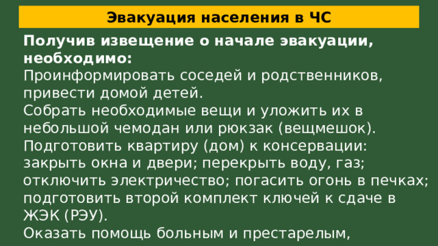 Эвакуация населения в ЧС Получив извещение о начале эвакуации, необходимо: Проинформировать соседей и родственников, привести домой детей. Собрать необходимые вещи и уложить их в небольшой чемодан или рюкзак (вещмешок). Подготовить квартиру (дом) к консервации: закрыть окна и двери; перекрыть воду, газ; отключить электричество; погасить огонь в печках; подготовить второй комплект ключей к сдаче в ЖЭК (РЭУ). Оказать помощь больным и престарелым, проживающим по соседству. 