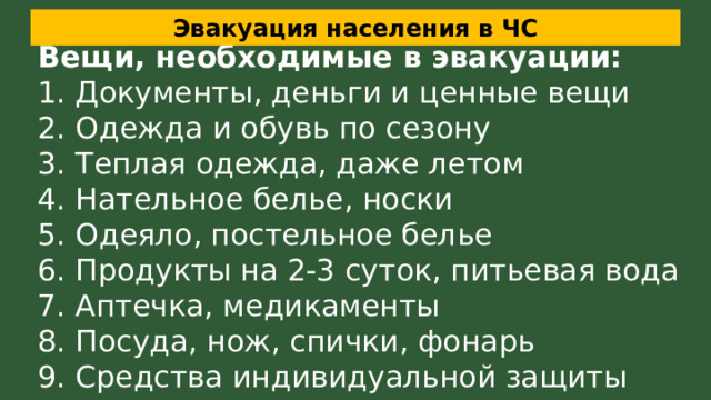 Эвакуация населения в ЧС Вещи, необходимые в эвакуации: 1. Документы, деньги и ценные вещи 2. Одежда и обувь по сезону 3. Теплая одежда, даже летом 4. Нательное белье, носки 5. Одеяло, постельное белье 6. Продукты на 2-3 суток, питьевая вода 7. Аптечка, медикаменты 8. Посуда, нож, спички, фонарь 9. Средства индивидуальной защиты 