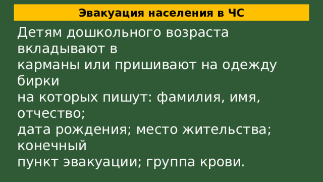 Эвакуация населения в ЧС Детям дошкольного возраста вкладывают в карманы или пришивают на одежду бирки на которых пишут: фамилия, имя, отчество; дата рождения; место жительства; конечный пункт эвакуации; группа крови. К каждому чемодану, мешку; рюкзаку прикрепляют бирку с указанием: ФИО владельца, адрес места жительства, конечный пункт эвакуации. 