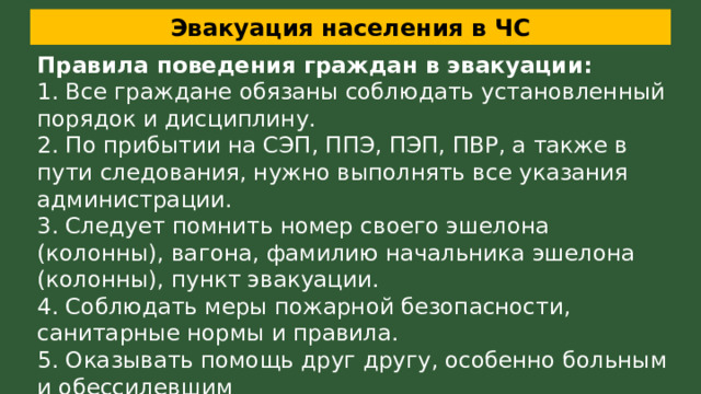 Эвакуация населения в ЧС Правила поведения граждан в эвакуации: 1. Все граждане обязаны соблюдать установленный порядок и дисциплину. 2. По прибытии на СЭП, ППЭ, ПЭП, ПВР, а также в пути следования, нужно выполнять все указания администрации. 3. Следует помнить номер своего эшелона (колонны), вагона, фамилию начальника эшелона (колонны), пункт эвакуации. 4. Соблюдать меры пожарной безопасности, санитарные нормы и правила. 5. Оказывать помощь друг другу, особенно больным и обессилевшим 